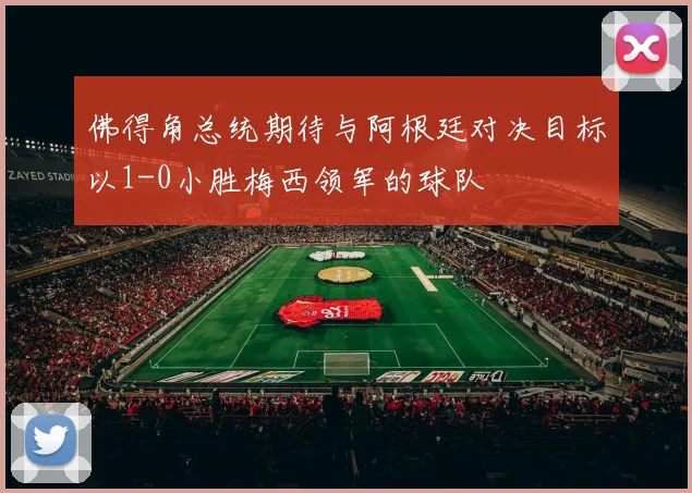 佛得角总统期待与阿根廷对决目标以1-0小胜梅西领军的球队