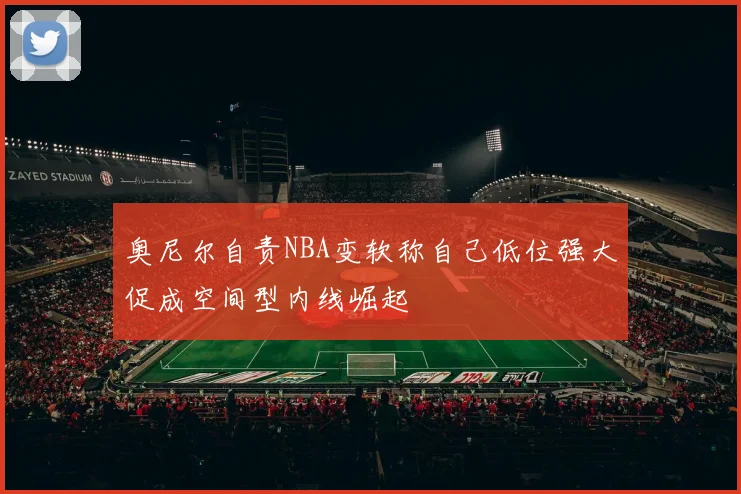 奥尼尔自责NBA变软称自己低位强大促成空间型内线崛起