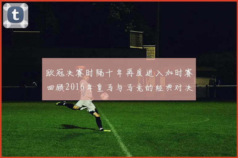 欧冠决赛时隔十年再度进入加时赛回顾2016年皇马与马竞的经典对决
