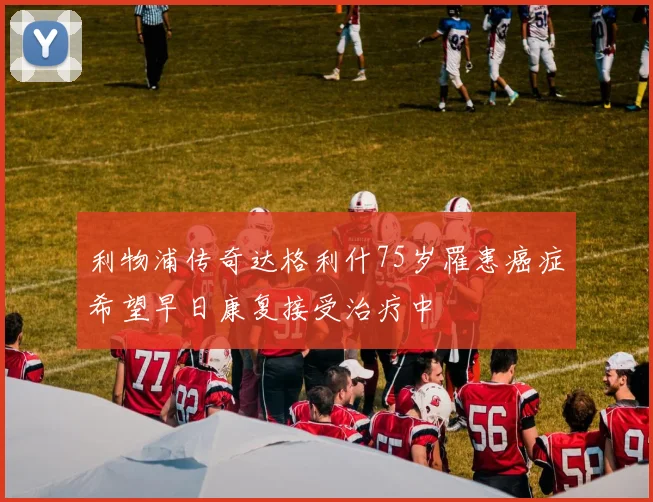 利物浦传奇达格利什75岁罹患癌症希望早日康复接受治疗中