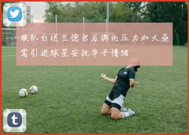 狼队白送兰德尔后舆论压力加大亟需引进球星安抚华子情绪