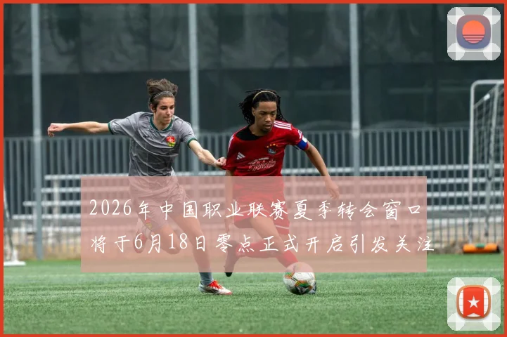 2026年中国职业联赛夏季转会窗口将于6月18日零点正式开启引发关注