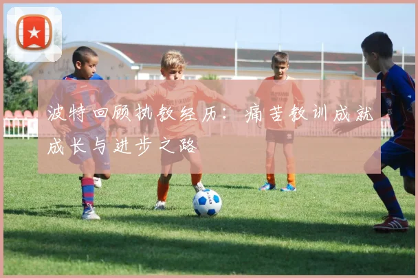 波特回顾执教经历：痛苦教训成就成长与进步之路