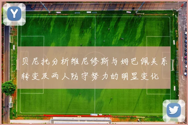 贝尼托分析维尼修斯与姆巴佩关系转变及两人防守努力的明显变化