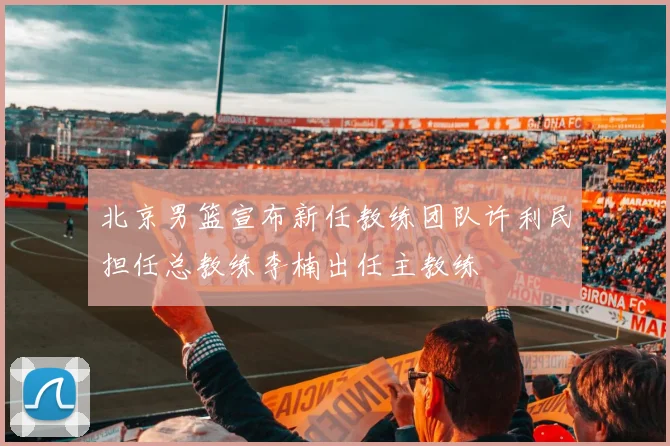 北京男篮宣布新任教练团队许利民担任总教练李楠出任主教练