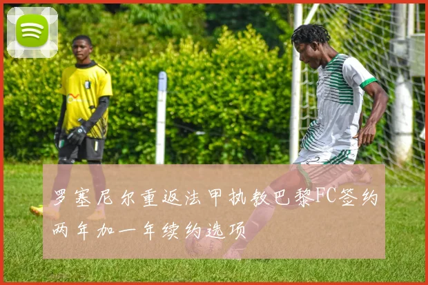 罗塞尼尔重返法甲执教巴黎FC签约两年加一年续约选项