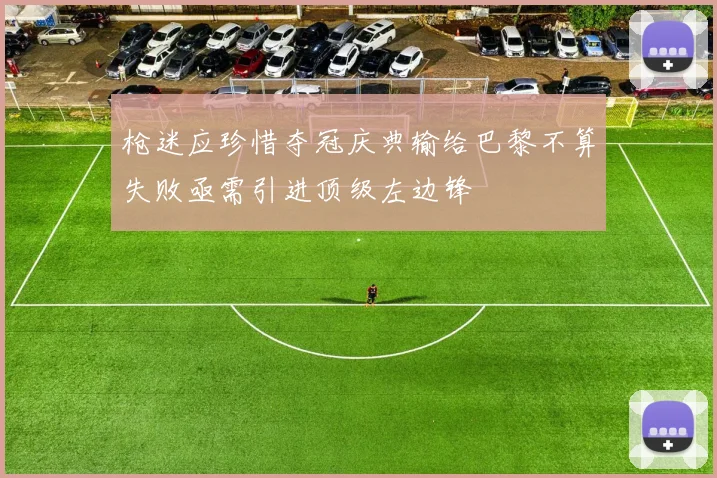 枪迷应珍惜夺冠庆典输给巴黎不算失败亟需引进顶级左边锋