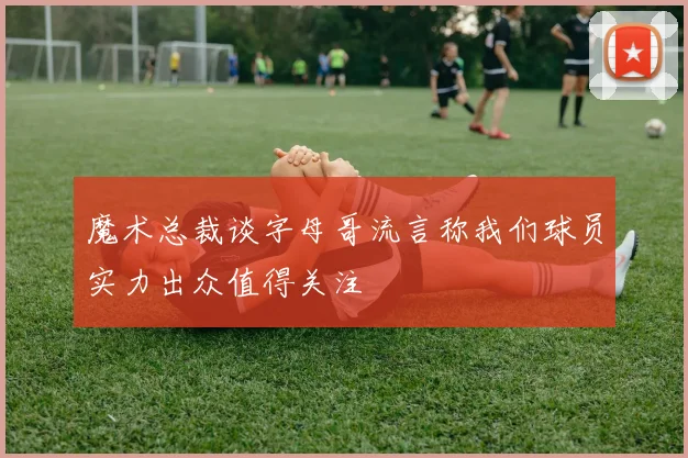 魔术总裁谈字母哥流言称我们球员实力出众值得关注