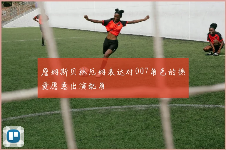詹姆斯贝林厄姆表达对007角色的热爱愿意出演配角