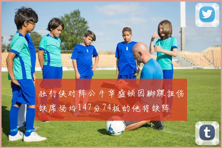 独行侠对阵公牛华盛顿因脚踝扭伤缺席场均147分74板的他将缺阵