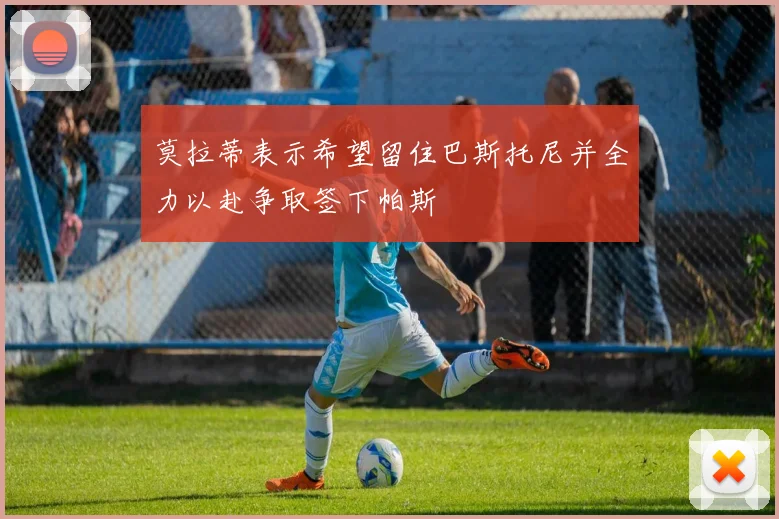 莫拉蒂表示希望留住巴斯托尼并全力以赴争取签下帕斯