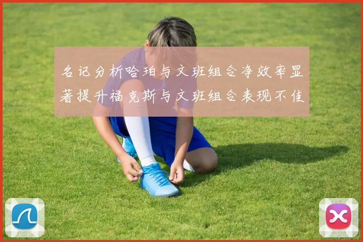 名记分析哈珀与文班组合净效率显著提升福克斯与文班组合表现不佳差距明显