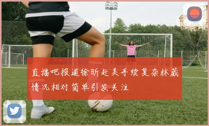 直播吧报道徐昕赴美手续复杂林葳情况相对简单引发关注