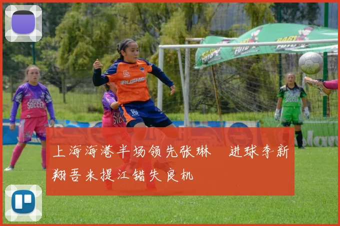 上海海港半场领先张琳芃进球李新翔吾米提江错失良机