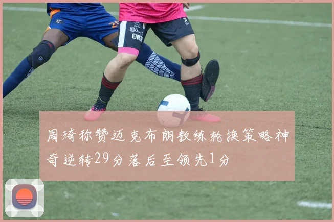 周琦称赞迈克布朗教练轮换策略神奇逆转29分落后至领先1分