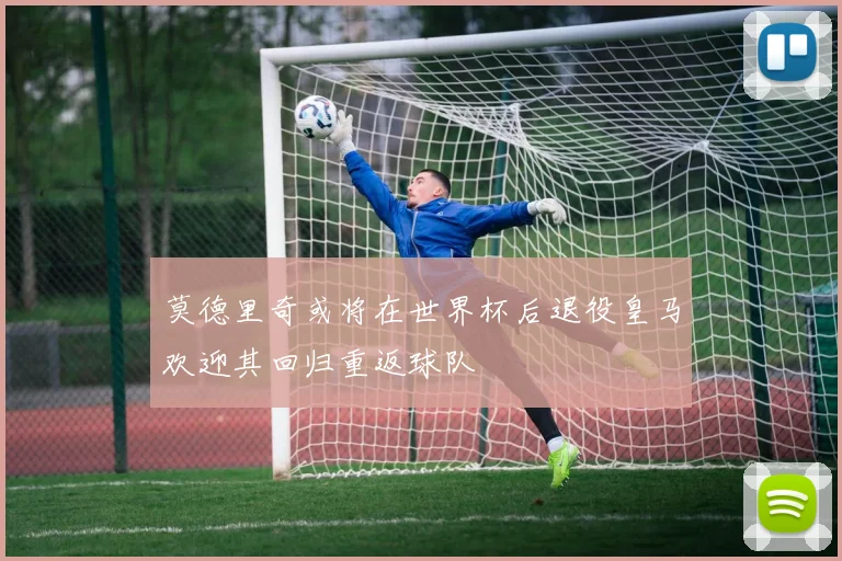莫德里奇或将在世界杯后退役皇马欢迎其回归重返球队