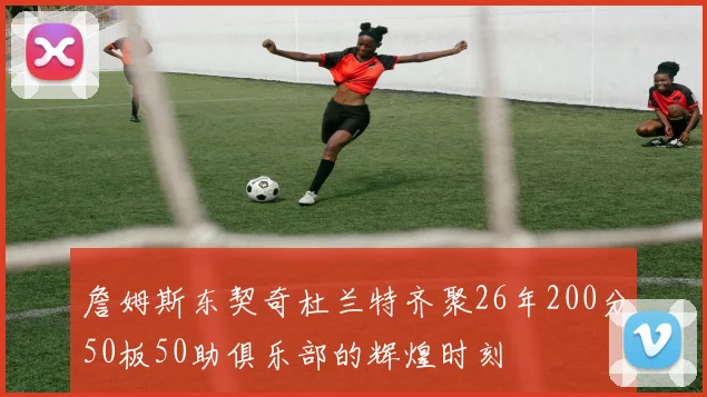 詹姆斯东契奇杜兰特齐聚26年200分50板50助俱乐部的辉煌时刻