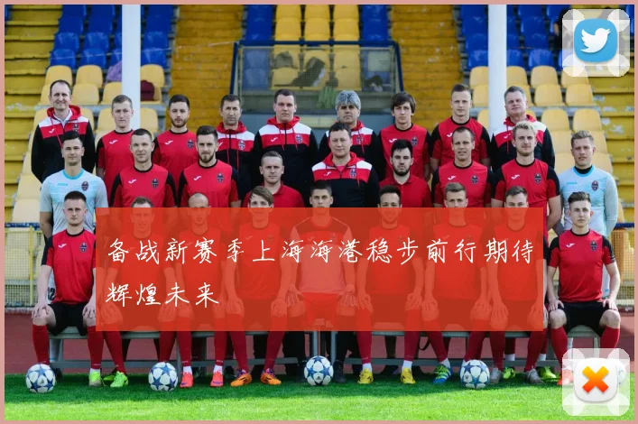 备战新赛季上海海港稳步前行期待辉煌未来