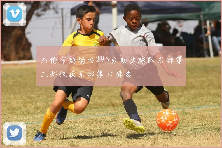 杰伦布朗场均296分助力球队东部第三却仅获东部第六排名