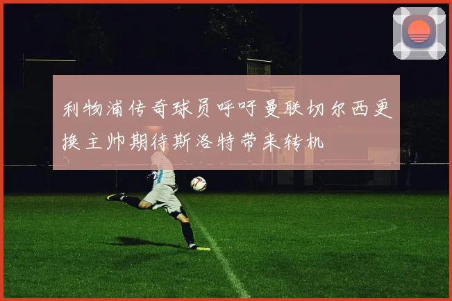 利物浦传奇球员呼吁曼联切尔西更换主帅期待斯洛特带来转机