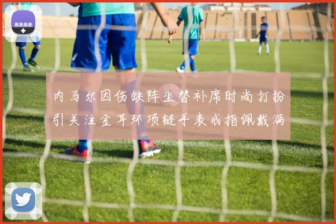 内马尔因伤缺阵坐替补席时尚打扮引关注金耳环项链手表戒指佩戴满身