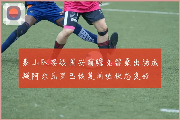 泰山队客战国安前瞻克雷桑出场成疑阿尔瓦罗已恢复训练状态良好
