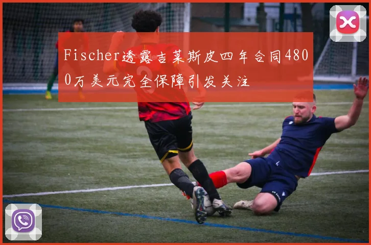 Fischer透露吉莱斯皮四年合同4800万美元完全保障引发关注