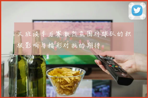 文班谈季后赛激烈氛围对球队的积极影响与精彩对抗的期待